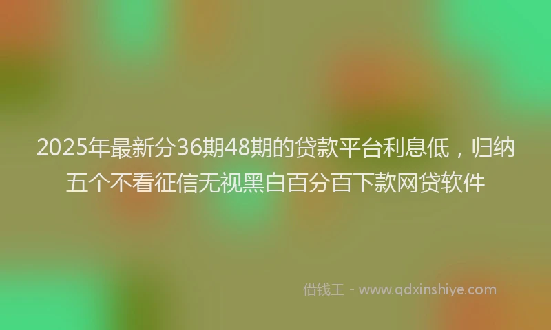 2025年最新分36期48期的贷款平台利息低，归纳五个不看征信无视黑白百分百下款网贷软件