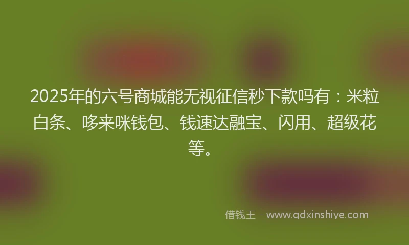 2025年的六号商城能无视征信秒下款吗有：米粒白条、哆来咪钱包、钱速达融宝、闪用、超级花等。