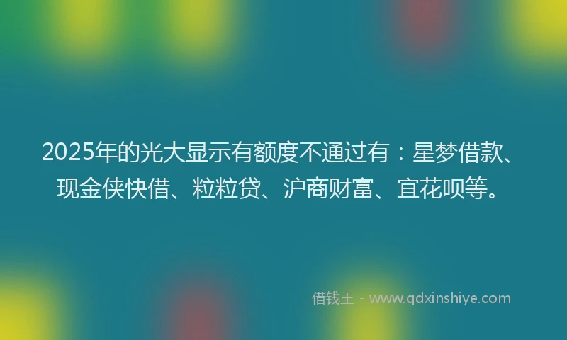 2025年的光大显示有额度不通过有：星梦借款、现金侠快借、粒粒贷、沪商财富、宜花呗等。