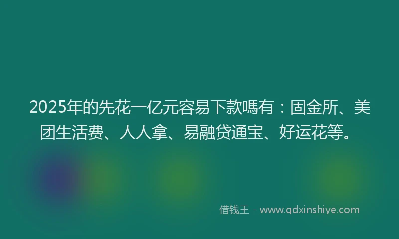 2025年的先花一亿元容易下款嗎有：固金所、美团生活费、人人拿、易融贷通宝、好运花等。