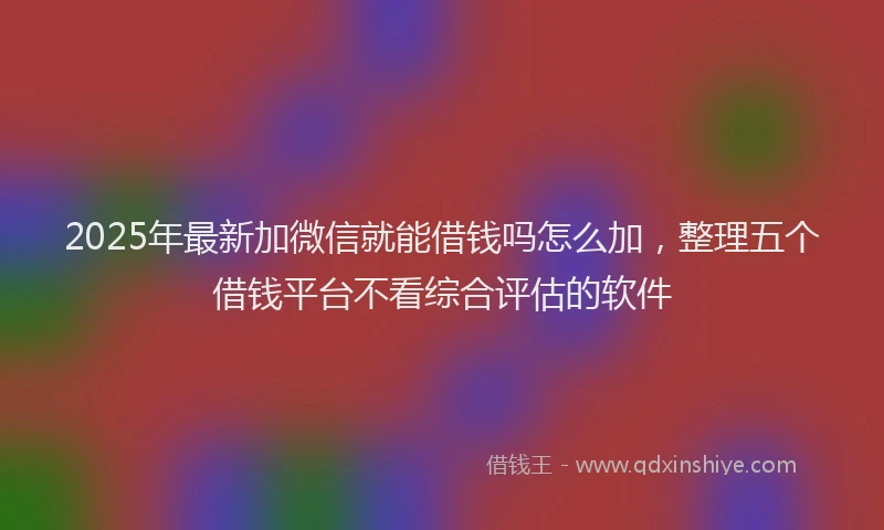 2025年最新加微信就能借钱吗怎么加，整理五个借钱平台不看综合评估的软件