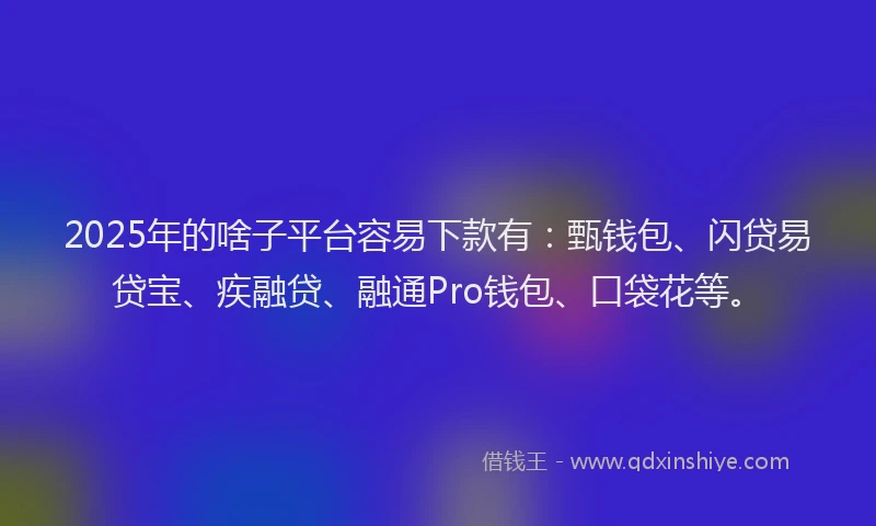 2025年的啥子平台容易下款有：甄钱包、闪贷易贷宝、疾融贷、融通Pro钱包、口袋花等。