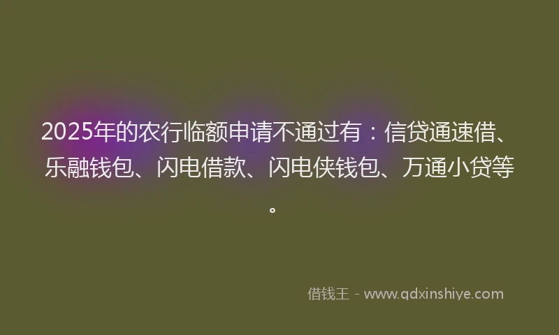 2025年的农行临额申请不通过有：信贷通速借、乐融钱包、闪电借款、闪电侠钱包、万通小贷等。