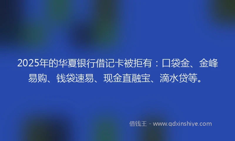 2025年的华夏银行借记卡被拒有：口袋金、金峰易购、钱袋速易、现金直融宝、滴水贷等。