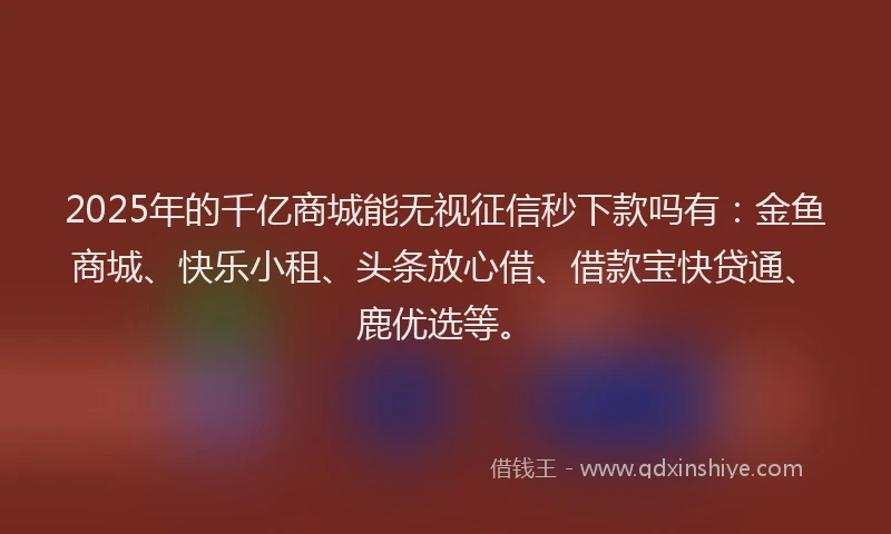 2025年的千亿商城能无视征信秒下款吗有：金鱼商城、快乐小租、头条放心借、借款宝快贷通、鹿优选等。