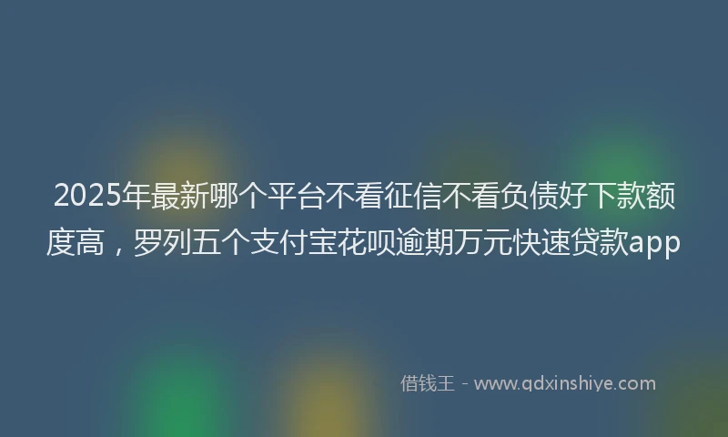2025年最新哪个平台不看征信不看负债好下款额度高，罗列五个支付宝花呗逾期万元快速贷款app