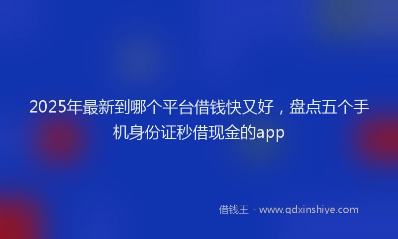 2025年最新到哪个平台借钱快又好，盘点五个手机身份证秒借现金的app