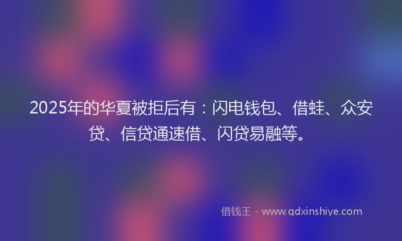 2025年的华夏被拒后有：闪电钱包、借蛙、众安贷、信贷通速借、闪贷易融等。