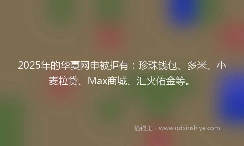 2025年的华夏网申被拒有：珍珠钱包、多米、小麦粒贷、Max商城、汇火佑金等。