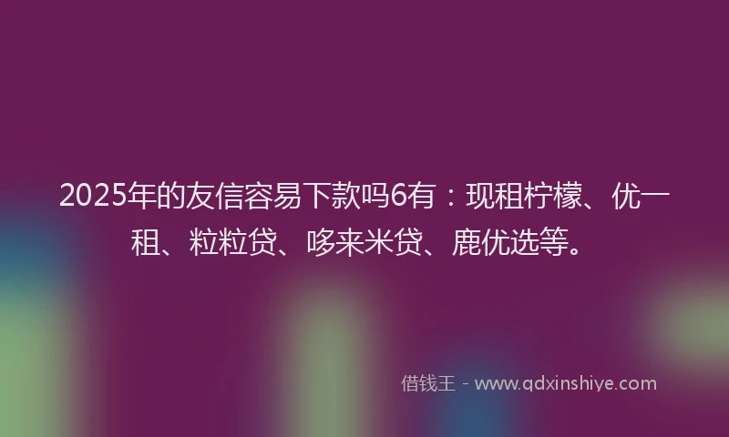 2025年的友信容易下款吗6有：现租柠檬、优一租、粒粒贷、哆来米贷、鹿优选等。