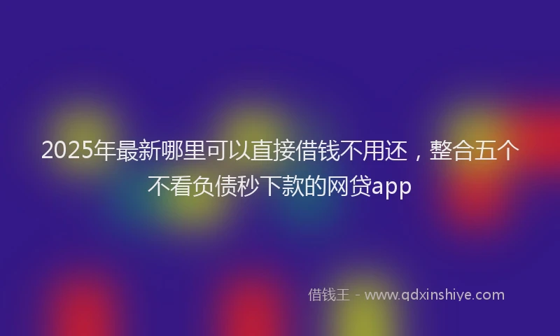 2025年最新哪里可以直接借钱不用还，整合五个不看负债秒下款的网贷app