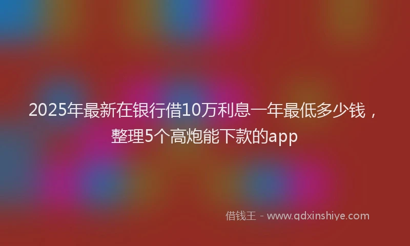 2025年最新在银行借10万利息一年最低多少钱，整理5个高炮能下款的app