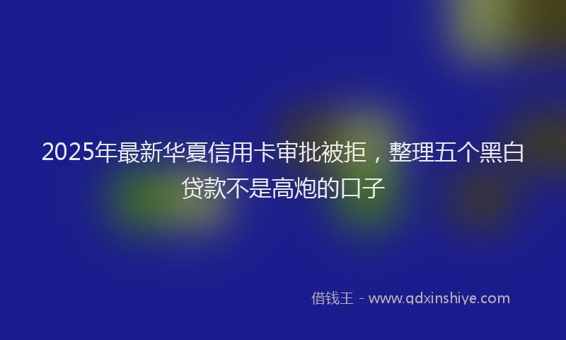 2025年最新华夏信用卡审批被拒，整理五个黑白贷款不是高炮的口子