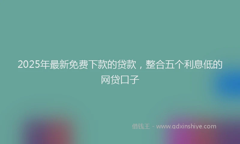 2025年最新免费下款的贷款，整合五个利息低的网贷口子