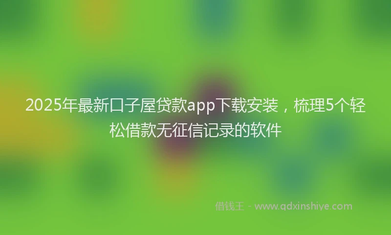 2025年最新口子屋贷款app下载安装，梳理5个轻松借款无征信记录的软件