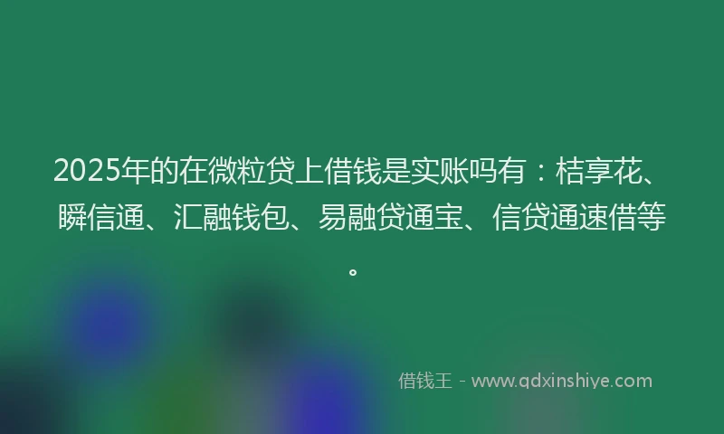 2025年的在微粒贷上借钱是实账吗有：桔享花、瞬信通、汇融钱包、易融贷通宝、信贷通速借等。
