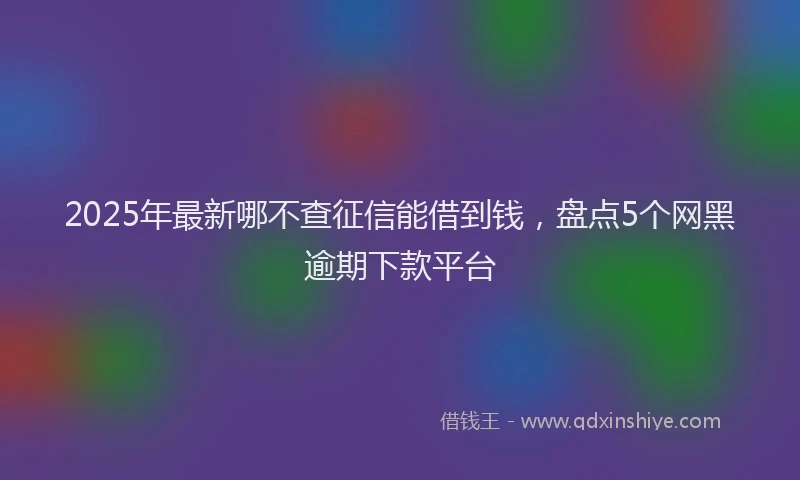 2025年最新哪不查征信能借到钱，盘点5个网黑逾期下款平台