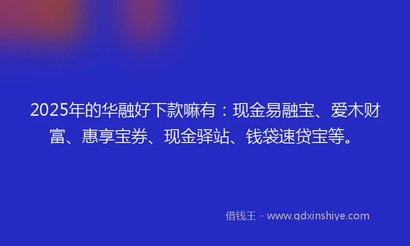 2025年的华融好下款嘛有：现金易融宝、爱木财富、惠享宝券、现金驿站、钱袋速贷宝等。