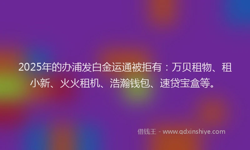 2025年的办浦发白金运通被拒有：万贝租物、租小新、火火租机、浩瀚钱包、速贷宝盒等。
