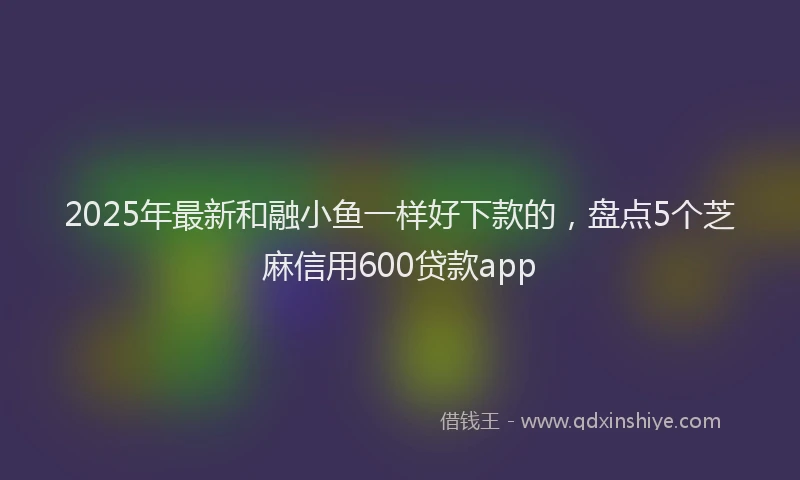 2025年最新和融小鱼一样好下款的，盘点5个芝麻信用600贷款app