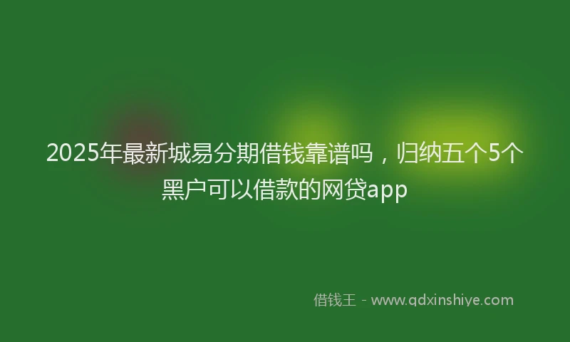 2025年最新城易分期借钱靠谱吗，归纳五个5个黑户可以借款的网贷app