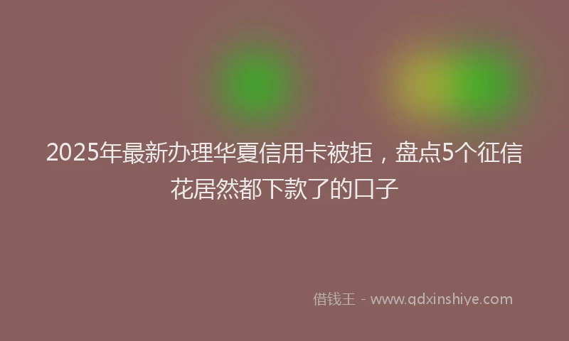 2025年最新办理华夏信用卡被拒，盘点5个征信花居然都下款了的口子