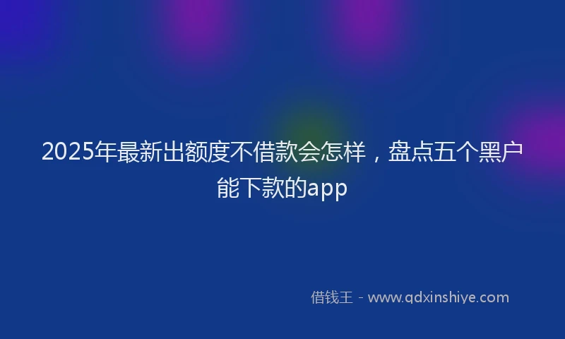 2025年最新出额度不借款会怎样，盘点五个黑户能下款的app