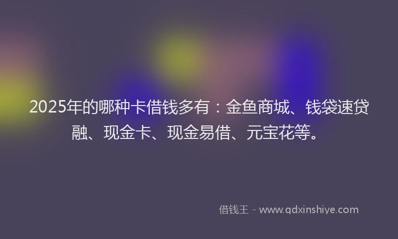 2025年的哪种卡借钱多有：金鱼商城、钱袋速贷融、现金卡、现金易借、元宝花等。