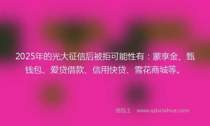 2025年的光大征信后被拒可能性有：蒙享金、甄钱包、爱贷借款、信用快贷、雪花商城等。