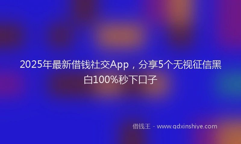 2025年最新借钱社交App，分享5个无视征信黑白100%秒下口子