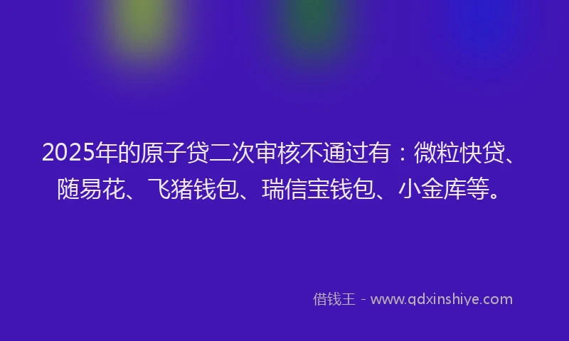 2025年的原子贷二次审核不通过有：微粒快贷、随易花、飞猪钱包、瑞信宝钱包、小金库等。