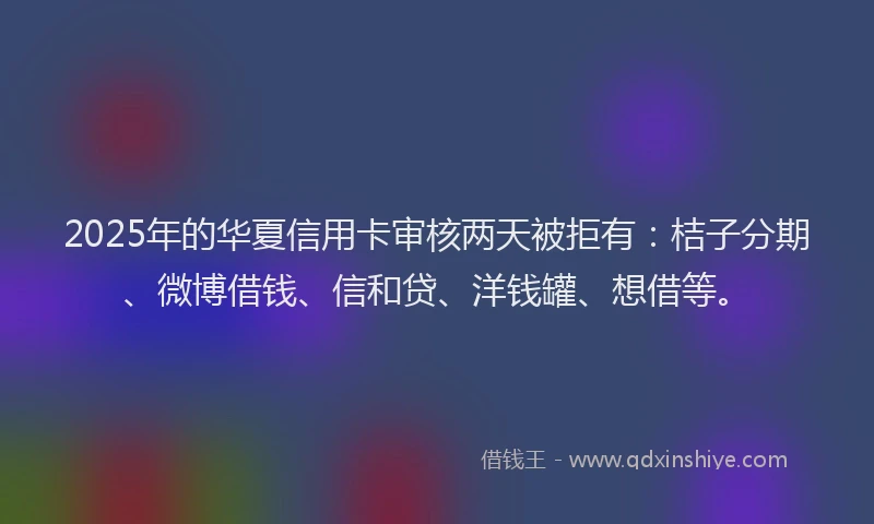 2025年的华夏信用卡审核两天被拒有：桔子分期、微博借钱、信和贷、洋钱罐、想借等。