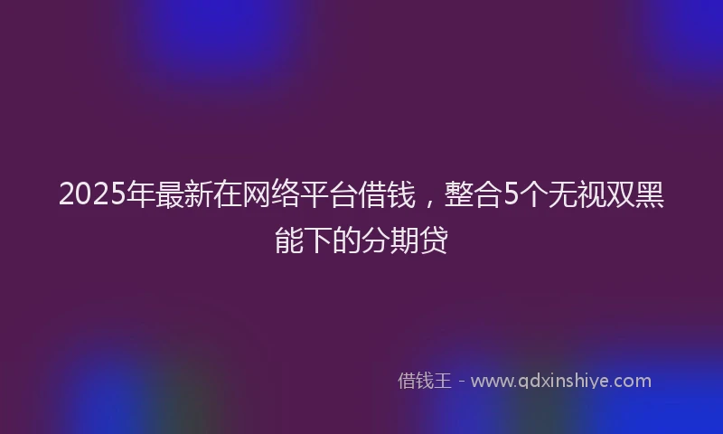 2025年最新在网络平台借钱，整合5个无视双黑能下的分期贷