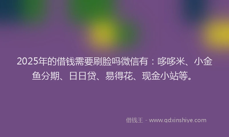 2025年的借钱需要刷脸吗微信有：哆哆米、小金鱼分期、日日贷、易得花、现金小站等。