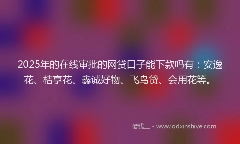 2025年的在线审批的网贷口子能下款吗有：安逸花、桔享花、鑫诚好物、飞鸟贷、会用花等。
