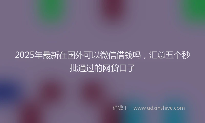 2025年最新在国外可以微信借钱吗，汇总五个秒批通过的网贷口子