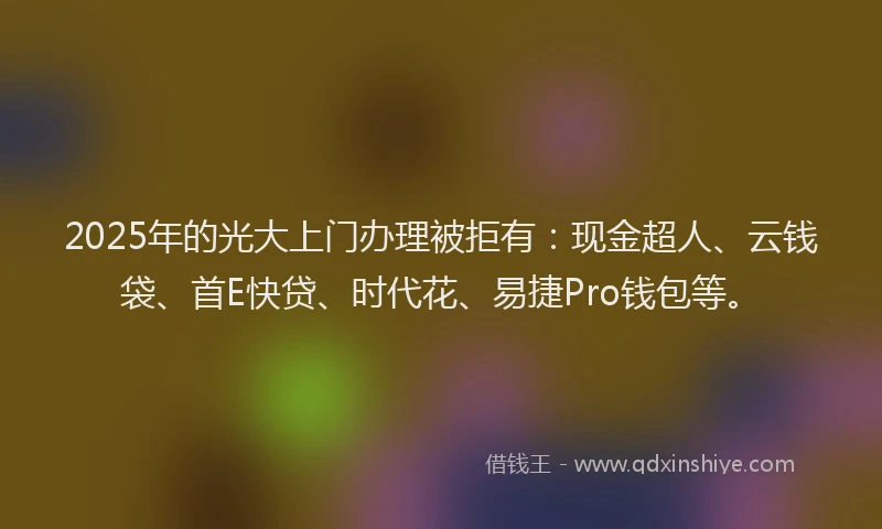 2025年的光大上门办理被拒有：现金超人、云钱袋、首E快贷、时代花、易捷Pro钱包等。