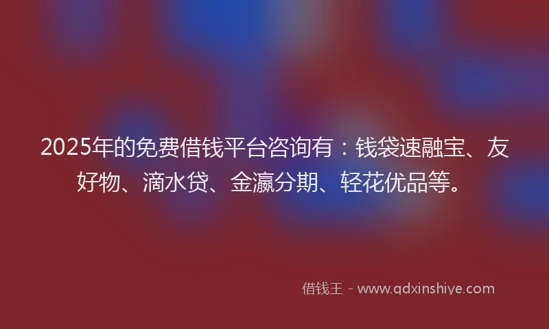 2025年的免费借钱平台咨询有：钱袋速融宝、友好物、滴水贷、金瀛分期、轻花优品等。