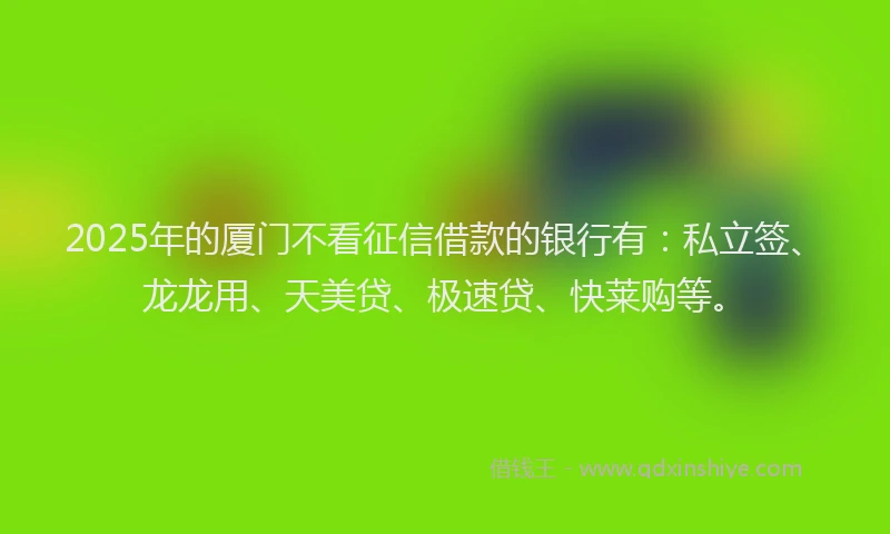 2025年的厦门不看征信借款的银行有：私立签、龙龙用、天美贷、极速贷、快莱购等。