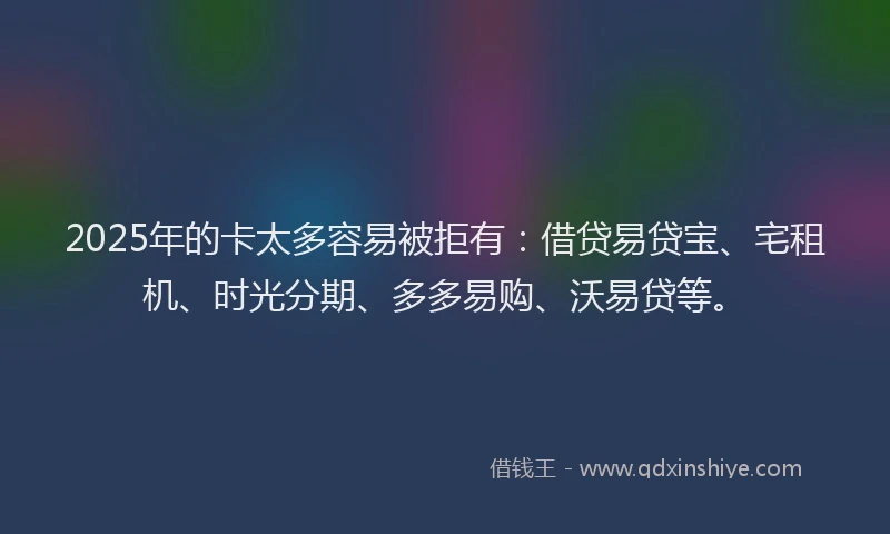 2025年的卡太多容易被拒有：借贷易贷宝、宅租机、时光分期、多多易购、沃易贷等。