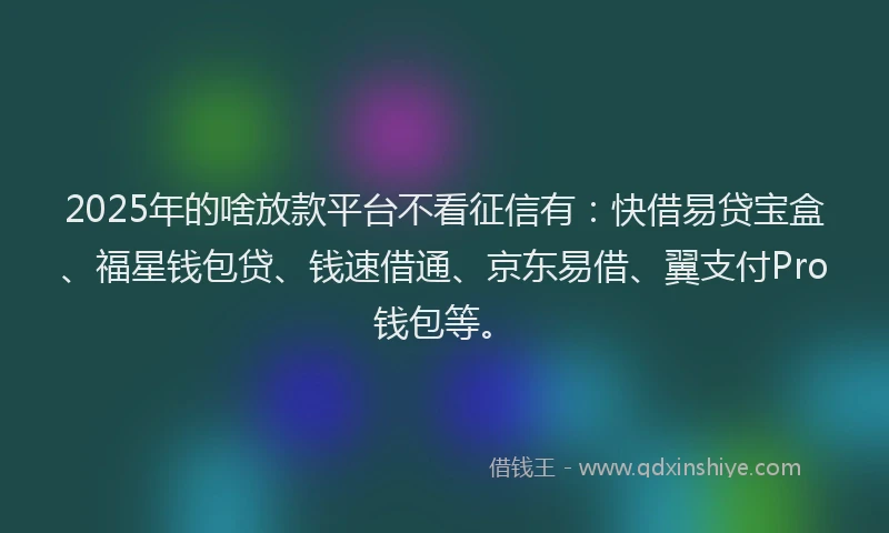 2025年的啥放款平台不看征信有：快借易贷宝盒、福星钱包贷、钱速借通、京东易借、翼支付Pro钱包等。