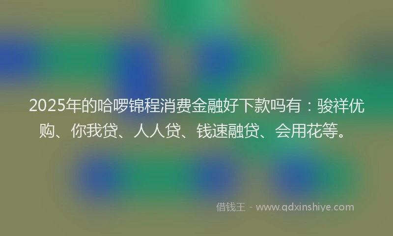 2025年的哈啰锦程消费金融好下款吗有：骏祥优购、你我贷、人人贷、钱速融贷、会用花等。
