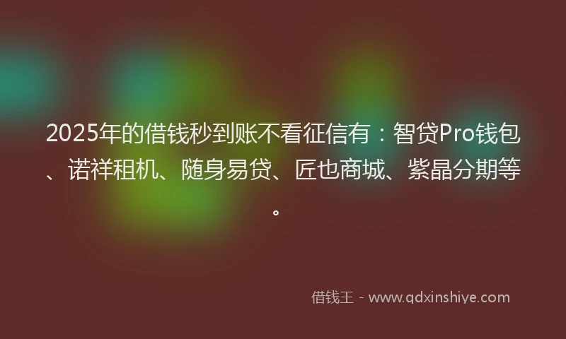 2025年的借钱秒到账不看征信有：智贷Pro钱包、诺祥租机、随身易贷、匠也商城、紫晶分期等。