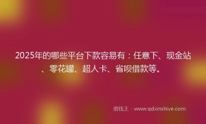 2025年的哪些平台下款容易有：任意下、现金站、零花罐、超人卡、省呗借款等。