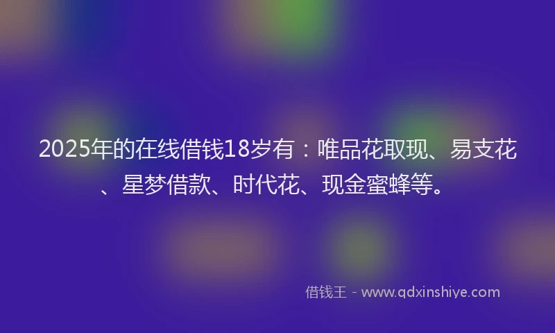 2025年的在线借钱18岁有：唯品花取现、易支花、星梦借款、时代花、现金蜜蜂等。