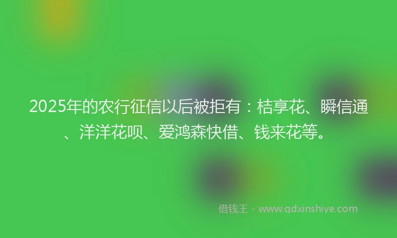 2025年的农行征信以后被拒有：桔享花、瞬信通、洋洋花呗、爱鸿森快借、钱来花等。
