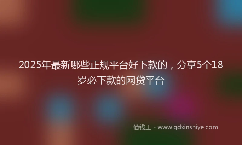 2025年最新哪些正规平台好下款的，分享5个18岁必下款的网贷平台