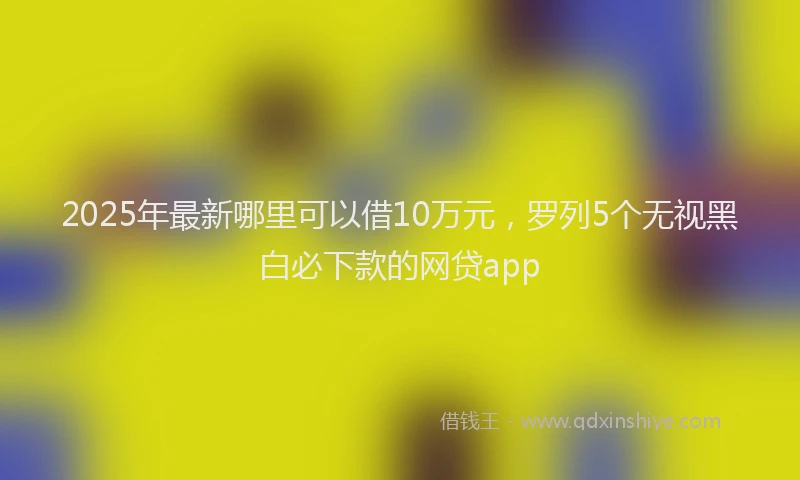 2025年最新哪里可以借10万元，罗列5个无视黑白必下款的网贷app