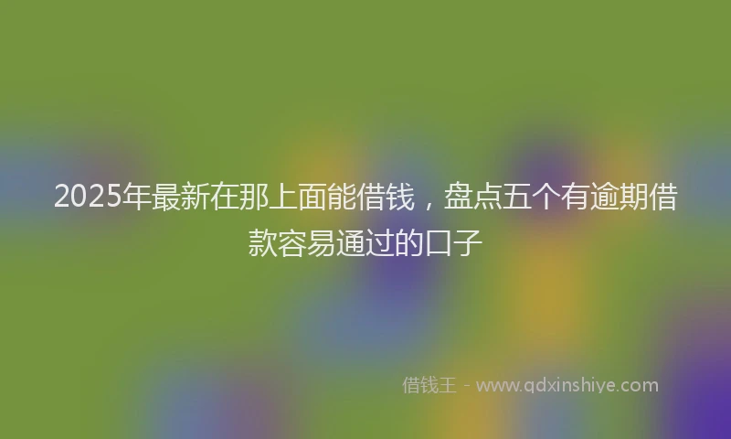 2025年最新在那上面能借钱，盘点五个有逾期借款容易通过的口子
