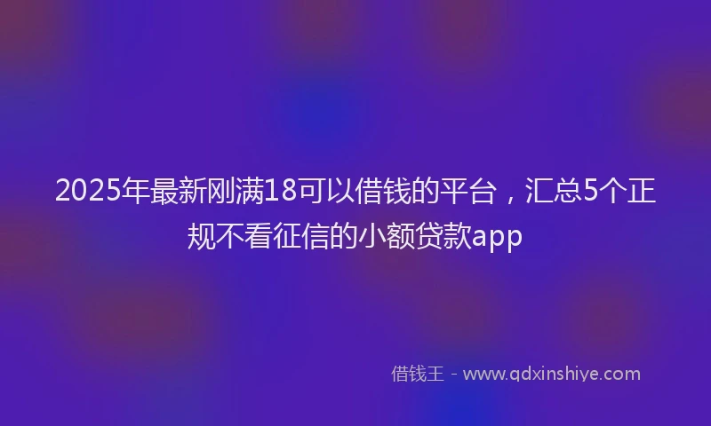 2025年最新刚满18可以借钱的平台，汇总5个正规不看征信的小额贷款app